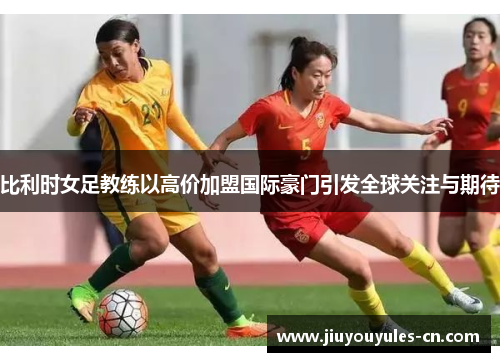 比利时女足教练以高价加盟国际豪门引发全球关注与期待